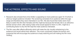 THE ACTRESS, EFFECTS AND SOUND
 Research also showed that crime thriller is appealing to most audiences aged 15-19 which is
what our target audience included. The screening consisted of an audience within this age
range and therefore they were interested in our film. We also found that males were more
likely to watch this film then females and this might be because the female role is an attractive
blonde woman which, after asking males what would appeal to them in a film, might be a
contributing factor to why the film kept the male audience interested.
 The film uses after effects efficiently which will make the clip visually entertaining to the
audience and would attract their attention. The music composed creates the tension and
suspense that will encourage the audience to keep watching and will making the film more
'thrilling'.
 