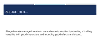 ALTOGETHER…
Altogether we managed to attract an audience to our film by creating a thrilling
narrative with good characters and including good effects and sound.
 
