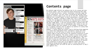 Contents page
My contents page attracts my audience due to its unique and easy
to follow layout, with five detailed boxed explaining what page
you can find new artists, events, interviews, articles, gigs and
online information. This was infact influenced by Rolling stone
magazines contents page as you can see on the left. Rolling Stone
magazine has a unique layout in which everything is divided into
categories. However I decided to adapt this into a simpler version
in order for my magazines simplicity to flow naturally. Another
thing that I decided to do to attract my audience was to only have
one main image again. I did this because often I believe that the
contents page is quite full of photographs when really if you use
a simple design then this element is not needed. I decided to go
for a slightly informal tone to address my audience to convey that
this alternative magazine is relaxed.
However, I really loved the colours used in Rolling Stone magazine
as I found they highlighted their information really well-this
inspired me to use the colour of white for my subtitles on my
contents page as they help attract the audiences attention to each
category of my magazine. The colour scheme is also fluent within
what my artist is wearing which enables my magazine to look smart
and attract attention to each part of the page equally. Then, I
decided to place my information into boxes to help my layout come
across as simplistic-this would also allow my audience to attract
their attention to each part of my magazine rather than the
information being bunched together which is often done within
other magazines-this can often be seen as confusing which is why I
went against this.
 