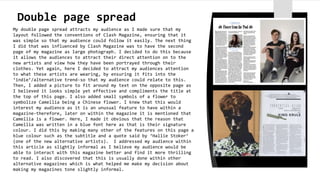 Double page spread
My double page spread attracts my audience as I made sure that my
layout followed the conventions of Clash Magazine, ensuring that it
was simple so that my audience could follow it easily. The next thing
I did that was influenced by Clash Magazine was to have the second
page of my magazine as large photograph. I decided to do this because
it allows the audiences to attract their direct attention on to the
new artists and view how they have been portrayed through their
clothes. Yet again, here I decided to attract my audiences attention
to what these artists are wearing, by ensuring it fits into the
‘indie’/alternative trend-so that my audience could relate to this.
Then, I added a picture to fit around my text on the opposite page as
I believed it looks simple yet effective and compliments the title at
the top of this page. I also added small symbols of a flower to
symbolize Camellia being a Chinese flower. I knew that this would
interest my audience as it is an unusual feature to have within a
magazine-therefore, later on within the magazine it is mentioned that
Camellia is a flower. Here, I made it obvious that the reason that
Camellia was written in a blue font here as that is their signature
colour. I did this by making many other of the features on this page a
blue colour such as the subtitle and a quote said by ‘Hallie Stoker’
(one of the new alternative artists). I addressed my audience within
this article as slightly informal as I believe my audience would be
able to interact with this magazine better and find it more thrilling
to read. I also discovered that this is usually done within other
alternative magazines which is what helped me make my decision about
making my magazines tone slightly informal.
 
