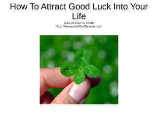 How To Attract Good Luck Into Your
Life
©2014 Colin G Smith
http://AwesomeMindSecrets.com
 