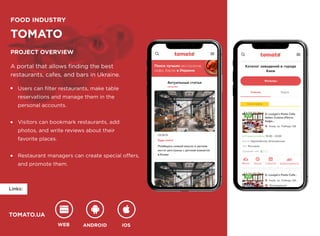 WEB ANDROID IOS
TOMATO.UA
FOOD INDUSTRY
TOMATO
Project overview
A portal that allows finding the best 

restaurants, cafes, and bars in Ukraine.
Users can filter restaurants, make table 

reservations and manage them in the 

personal accounts.


Visitors can bookmark restaurants, add 

photos, and write reviews about their 

favorite places.


Restaurant managers can create special offers, 

and promote them.
WEB ANDROID IOS
TOMATO.UA
Links:
FOOD INDUSTRY
TOMATO
Project overview
A portal that allows finding the best 

restaurants, cafes, and bars in Ukraine.
Users can filter restaurants, make table 

reservations and manage them in the 

personal accounts.


Visitors can bookmark restaurants, add 

photos, and write reviews about their 

favorite places.


Restaurant managers can create special offers, 

and promote them.
 
