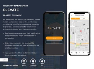 Links:
WEB ANDROID IOS
GOAMENITY.COM
Property Management
ELEVATE
Project overview
An application & a website for managing spaces, 

rentals and services created for commercial, 

corporate & multi-family managers & operators 

to provide a one-stop shop for all amenities 

and communication with their communities.
Real estate owners can add their building into 

the platform and assign offices to rental 

companies.


Users can reserve on-site services like 

conference rooms and have access to all the 

onsite amenities.


App users get notified and alerted about

important news and events.
 