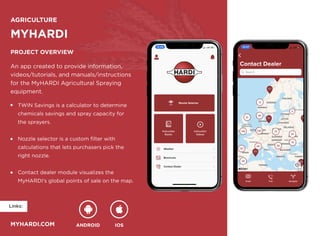 ANDROID IOS
myhardi.com
Links:
AGRICULTURE
myhardi
Project overview
An app created to provide information, 

videos/tutorials, and manuals/instructions 

for the MyHARDI Agricultural Spraying 

equipment.
TWIN Savings is a calculator to determine 

chemicals savings and spray capacity for 

the sprayers.


Nozzle selector is a custom filter with 

calculations that lets purchasers pick the 

right nozzle.


Contact dealer module visualizes the 

MyHARDI’s global points of sale on the map.
 