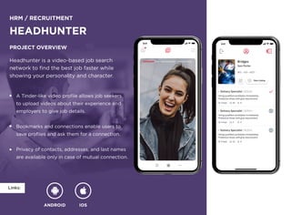 ANDROID IOS
Links:
HRM / Recruitment
Headhunter
Project overview
Headhunter is a video-based job search 

network to find the best job faster while 

showing your personality and character.
A Tinder-like video profile allows job seekers 

to upload videos about their experience and 

employers to give job details.


Bookmarks and connections enable users to 

save profiles and ask them for a connection.


Privacy of contacts, addresses, and last names 

are available only in case of mutual connection.
 