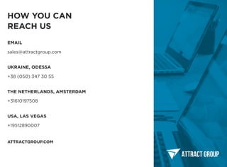 ATTRACTGROUP.COM
+38 (050) 347 30 55
Ukraine, odessa
+31610197508
The netherlands, amsterdam
+19512890007
USA, LAS VEGAS
sales@attractgroup.com
Email
HOW YOU CAN

REACH US
 