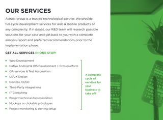 IN ONE STOP!
Attract group is a trusted technological partner. We provide
full-cycle development services for web & mobile products of
any complexity. If in doubt, our R&D team will research possible
solutions for your case and get back to you with a complete
analysis report and preferred recommendations prior to the
implementation phase.

GET ALL SERVICES
Web Development

Native Android & IOS Development + Crossplatform

QA services & Test Automation

UI/UX Design

DevOps, CI/CD

Third-Party integrations

IT Consulting

Project technical documentation

Mockups or clickable prototypes

Project monitoring & alerting setup
A complete
cycle of 

services for
your

business to
take off.
OUR SERVICES
 
