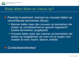 Waar letten Mars en Venus op? Parental investment: mannen en vrouwen letten op verschillende kenmerken (Buss) Mannen letten meer dan vrouwen op kenmerken die duiden op vruchtbaarheid en gezond nageslacht: fysieke kenmerken, jeugdigheid Vrouwen letten meer dan mannen op kenmerken die duiden op mogelijkheid van man om te zorgen voor moeder en kind: macht, rijkdom, ambitie Contactadvertenties! 