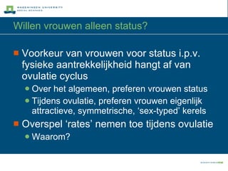 Willen vrouwen alleen status? Voorkeur van vrouwen voor status i.p.v. fysieke aantrekkelijkheid hangt af van  ovulatie cyclus Over het algemeen, preferen vrouwen status Tijdens ovulatie, preferen vrouwen eigenlijk  attractieve, symmetrische, ‘sex-typed’ kerels Overspel ‘rates’ nemen toe tijdens ovulatie Waarom? 