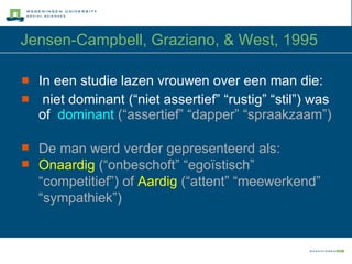 Jensen-Campbell, Graziano, & West, 1995 In een studie lazen vrouwen over een man die: niet dominant (“niet assertief” “rustig” “stil”) was of  dominant   (“assertief” “dapper” “spraakzaam”)   De man werd verder gepresenteerd als:  Onaardig  (“onbeschoft” “egoïstisch” “competitief”)   of  Aardig  (“attent” “meewerkend” “sympathiek”) 