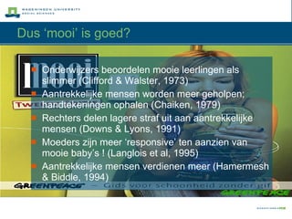 Dus ‘mooi’ is goed? Onderwijzers beoordelen mooie leerlingen als slimmer (Clifford & Walster, 1973) Aantrekkelijke mensen worden meer geholpen; handtekeningen ophalen (Chaiken, 1979) Rechters delen lagere straf uit aan aantrekkelijke mensen (Downs & Lyons, 1991) Moeders zijn meer ‘responsive’ ten aanzien van mooie baby’s ! (Langlois et al, 1995) Aantrekkelijke mensen verdienen meer (Hamermesh & Biddle, 1994) 