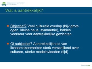 Wat is aantrekkelijk? Objectief?  Veel culturele overlap (bijv grote ogen, kleine neus, symmetrie), babies voorkeur voor aantrekkelijke gezichten Of subjectief ? Aantrekkelijkheid van lichaamskenmerken sterk verschillend over culturen, sterke modeinvloeden (tijd) 