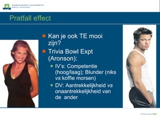 Pratfall effect Kan je ook TE mooi zijn? Trivia Bowl Expt (Aronson): IV’s: Competentie (hoog/laag); Blunder (niks  vs  koffie morsen) DV: Aantrekkelijkheid  vs  onaantrekkelijkheid van de  ander 
