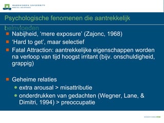 Psychologische fenomenen die aantrekkelijk beinvloeden Nabijheid, ‘mere exposure’ (Zajonc, 1968) ‘ Hard to get’, maar selectief Fatal Attraction: aantrekkelijke eigenschappen worden na verloop van tijd hoogst irritant (bijv. onschuldigheid, grappig) Geheime relaties extra arousal > misattributie onderdrukken van gedachten (Wegner, Lane, & Dimitri, 1994) > preoccupatie 