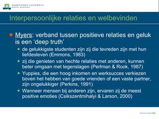 Interpersoonlijke relaties en welbevinden Myers : verband tussen positieve relaties en geluk is een ‘deep truth’  de gelukkigste studenten zijn zij die tevreden zijn met hun liefdesleven (Emmons, 1983) zij die genieten van hechte relaties met anderen, kunnen beter omgaan met tegenslagen (Perlman & Rook, 1987) Yuppies, die een hoog inkomen en werksucces verkiezen boven het hebben van goede vrienden of een vaste partner, zijn ongelukkiger (Perkins, 1991) Wanneer mensen bij anderen zijn, ervaren zij de meest positive emoties (Csikszentmihalyi & Larson, 2000)  
