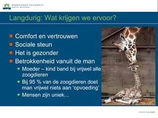 Langdurig: Wat krijgen we ervoor? Comfort en vertrouwen Sociale steun Het is gezonder Betrokkenheid vanuit de man Moeder – kind band bij vrijwel alle zoogdieren Bij 95 % van de zoogdieren doet man vrijwel niets aan ‘opvoeding’ Mensen zijn uniek… 