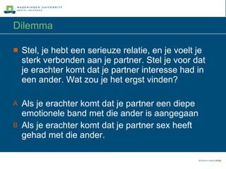 Dilemma Stel, je hebt een serieuze relatie, en je voelt je sterk verbonden aan je partner. Stel je voor dat je erachter komt dat je partner interesse had in een ander. Wat zou je het ergst vinden? Als je erachter komt dat je partner een diepe emotionele band met die ander is aangegaan Als je erachter komt dat je partner sex heeft gehad met die ander. 