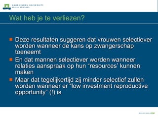 Wat heb je te verliezen? Deze resultaten suggeren dat vrouwen selectiever worden wanneer de kans op zwangerschap toeneemt En dat mannen selectiever worden wanneer relaties aanspraak op hun “resources’ kunnen maken  Maar dat tegelijkertijd zij minder selectief zullen worden wanneer er “low investment reproductive opportunity” (!) is 
