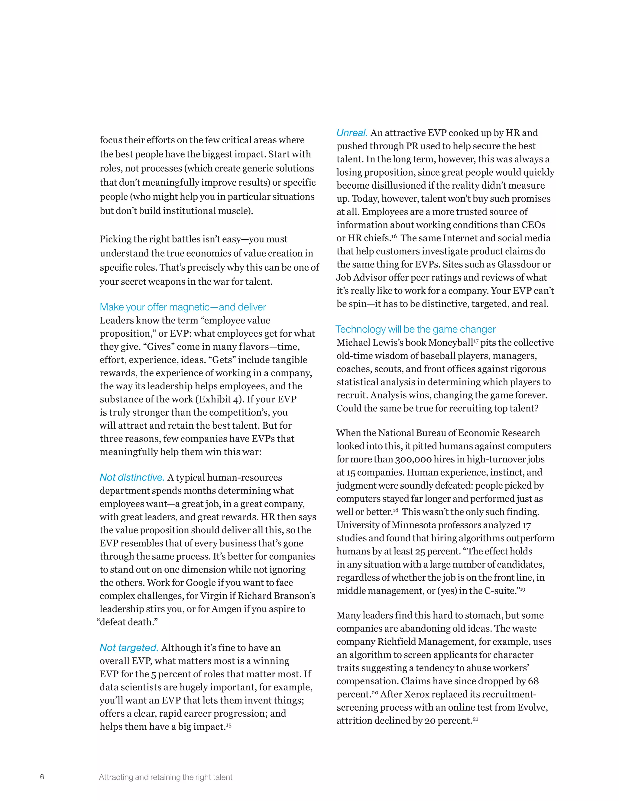 6
focus their efforts on the few critical areas where
the best people have the biggest impact. Start with
roles, not processes (which create generic solutions
that don’t meaningfully improve results) or specific
people (who might help you in particular situations
but don’t build institutional muscle).
Picking the right battles isn’t easy—you must
understand the true economics of value creation in
specific roles. That’s precisely why this can be one of
your secret weapons in the war for talent.
Make your offer magnetic—and deliver
Leaders know the term “employee value
proposition,” or EVP: what employees get for what
they give. “Gives” come in many flavors—time,
effort, experience, ideas. “Gets” include tangible
rewards, the experience of working in a company,
the way its leadership helps employees, and the
substance of the work (Exhibit 4). If your EVP
is truly stronger than the competition’s, you
will attract and retain the best talent. But for
three reasons, few companies have EVPs that
meaningfully help them win this war:
Not distinctive. A typical human-resources
department spends months determining what
employees want—a great job, in a great company,
with great leaders, and great rewards. HR then says
the value proposition should deliver all this, so the
EVP resembles that of every business that’s gone
through the same process. It’s better for companies
to stand out on one dimension while not ignoring
the others. Work for Google if you want to face
complex challenges, for Virgin if Richard Branson’s
leadership stirs you, or for Amgen if you aspire to
“defeat death.”
Not targeted. Although it’s fine to have an
overall EVP, what matters most is a winning
EVP for the 5 percent of roles that matter most. If
data scientists are hugely important, for example,
you’ll want an EVP that lets them invent things;
offers a clear, rapid career progression; and
helps them have a big impact.15
Unreal. An attractive EVP cooked up by HR and
pushed through PR used to help secure the best
talent. In the long term, however, this was always a
losing proposition, since great people would quickly
become disillusioned if the reality didn’t measure
up. Today, however, talent won’t buy such promises
at all. Employees are a more trusted source of
information about working conditions than CEOs
or HR chiefs.16
The same Internet and social media
that help customers investigate product claims do
the same thing for EVPs. Sites such as Glassdoor or
Job Advisor offer peer ratings and reviews of what
it’s really like to work for a company. Your EVP can’t
be spin—it has to be distinctive, targeted, and real.
Technology will be the game changer
Michael Lewis’s book Moneyball17
pits the collective
old-time wisdom of baseball players, managers,
coaches, scouts, and front offices against rigorous
statistical analysis in determining which players to
recruit. Analysis wins, changing the game forever.
Could the same be true for recruiting top talent?
When the National Bureau of Economic Research
looked into this, it pitted humans against computers
for more than 300,000 hires in high-turnover jobs
at 15 companies. Human experience, instinct, and
judgment were soundly defeated: people picked by
computers stayed far longer and performed just as
well or better.18
This wasn’t the only such finding.
University of Minnesota professors analyzed 17
studies and found that hiring algorithms outperform
humans by at least 25 percent. “The effect holds
in any situation with a large number of candidates,
regardless of whether the job is on the front line, in
middle management, or (yes) in the C-suite.”19
Many leaders find this hard to stomach, but some
companies are abandoning old ideas. The waste
company Richfield Management, for example, uses
an algorithm to screen applicants for character
traits suggesting a tendency to abuse workers’
compensation. Claims have since dropped by 68
percent.20
After Xerox replaced its recruitment-
screening process with an online test from Evolve,
attrition declined by 20 percent.21
Attracting and retaining the right talent
 