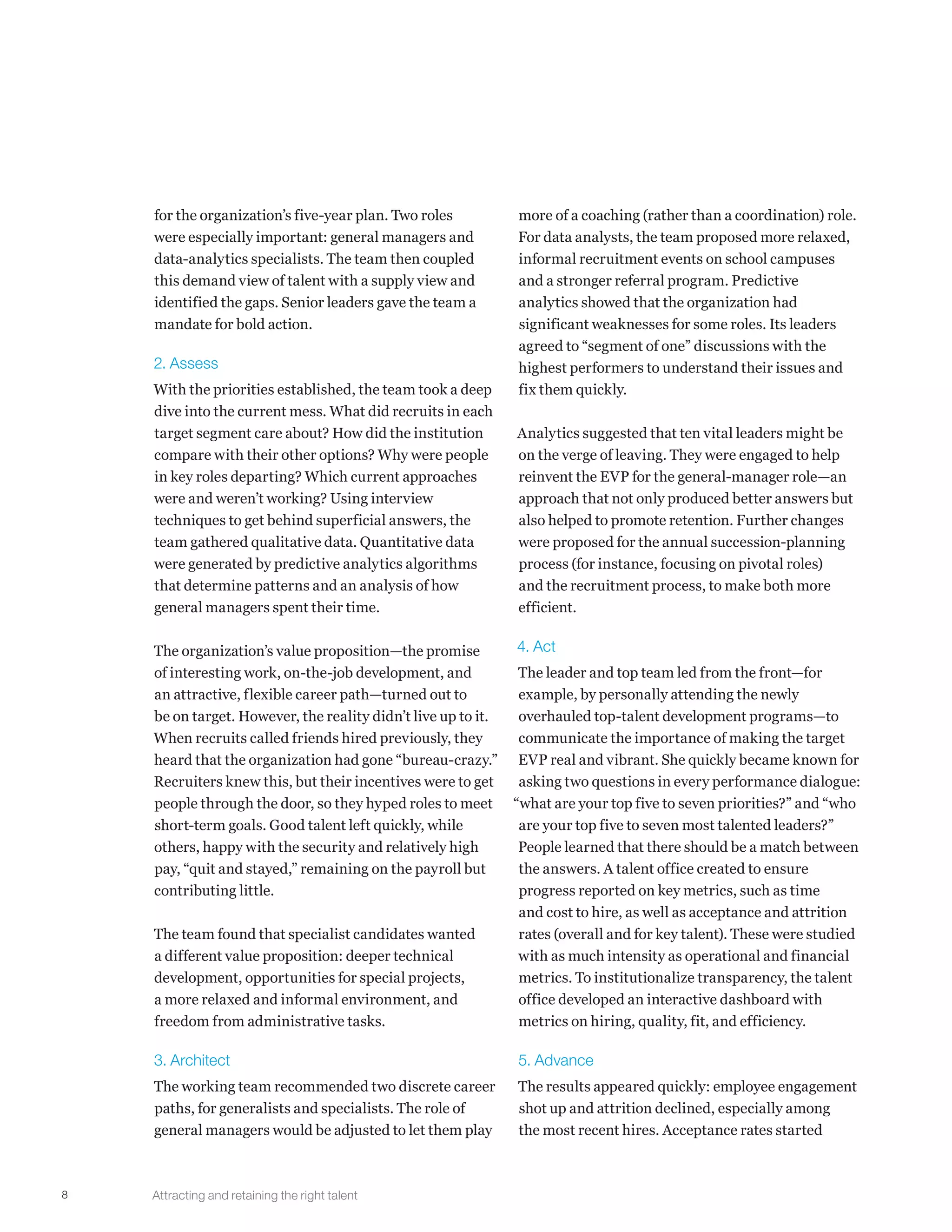 8
for the organization’s five-year plan. Two roles
were especially important: general managers and
data-analytics specialists. The team then coupled
this demand view of talent with a supply view and
identified the gaps. Senior leaders gave the team a
mandate for bold action.
2. Assess
With the priorities established, the team took a deep
dive into the current mess. What did recruits in each
target segment care about? How did the institution
compare with their other options? Why were people
in key roles departing? Which current approaches
were and weren’t working? Using interview
techniques to get behind superficial answers, the
team gathered qualitative data. Quantitative data
were generated by predictive analytics algorithms
that determine patterns and an analysis of how
general managers spent their time.
The organization’s value proposition—the promise
of interesting work, on-the-job development, and
an attractive, flexible career path—turned out to
be on target. However, the reality didn’t live up to it.
When recruits called friends hired previously, they
heard that the organization had gone “bureau-crazy.”
Recruiters knew this, but their incentives were to get
people through the door, so they hyped roles to meet
short-term goals. Good talent left quickly, while
others, happy with the security and relatively high
pay, “quit and stayed,” remaining on the payroll but
contributing little.
The team found that specialist candidates wanted
a different value proposition: deeper technical
development, opportunities for special projects,
a more relaxed and informal environment, and
freedom from administrative tasks.
3. Architect
The working team recommended two discrete career
paths, for generalists and specialists. The role of
general managers would be adjusted to let them play
more of a coaching (rather than a coordination) role.
For data analysts, the team proposed more relaxed,
informal recruitment events on school campuses
and a stronger referral program. Predictive
analytics showed that the organization had
significant weaknesses for some roles. Its leaders
agreed to “segment of one” discussions with the
highest performers to understand their issues and
fix them quickly.
Analytics suggested that ten vital leaders might be
on the verge of leaving. They were engaged to help
reinvent the EVP for the general-manager role—an
approach that not only produced better answers but
also helped to promote retention. Further changes
were proposed for the annual succession-planning
process (for instance, focusing on pivotal roles)
and the recruitment process, to make both more
efficient.
4. Act
The leader and top team led from the front—for
example, by personally attending the newly
overhauled top-talent development programs—to
communicate the importance of making the target
EVP real and vibrant. She quickly became known for
asking two questions in every performance dialogue:
“what are your top five to seven priorities?” and “who
are your top five to seven most talented leaders?”
People learned that there should be a match between
the answers. A talent office created to ensure
progress reported on key metrics, such as time
and cost to hire, as well as acceptance and attrition
rates (overall and for key talent). These were studied
with as much intensity as operational and financial
metrics. To institutionalize transparency, the talent
office developed an interactive dashboard with
metrics on hiring, quality, fit, and efficiency.
5. Advance
The results appeared quickly: employee engagement
shot up and attrition declined, especially among
the most recent hires. Acceptance rates started
Attracting and retaining the right talent
 