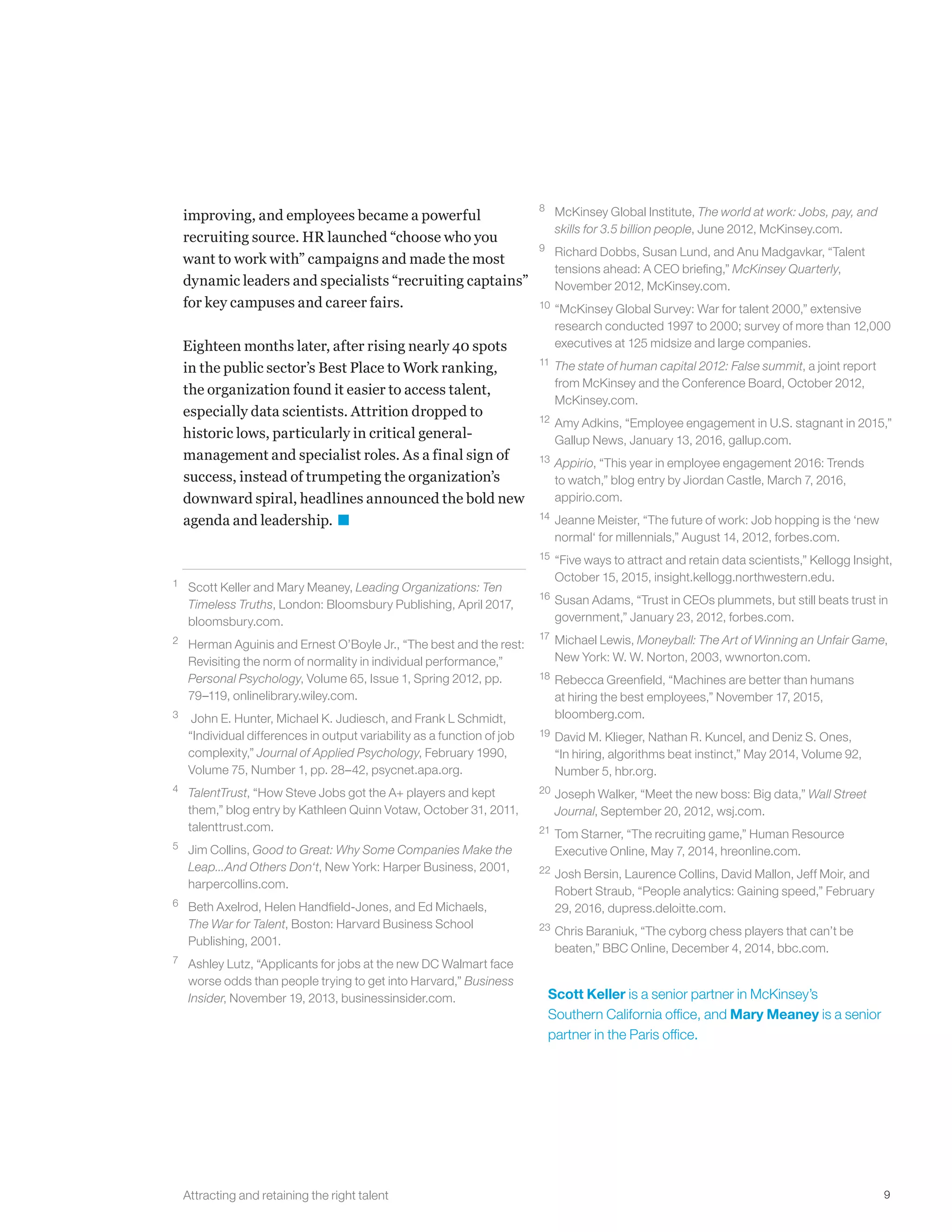 9
improving, and employees became a powerful
recruiting source. HR launched “choose who you
want to work with” campaigns and made the most
dynamic leaders and specialists “recruiting captains”
for key campuses and career fairs.
Eighteen months later, after rising nearly 40 spots
in the public sector’s Best Place to Work ranking,
the organization found it easier to access talent,
especially data scientists. Attrition dropped to
historic lows, particularly in critical general-
management and specialist roles. As a final sign of
success, instead of trumpeting the organization’s
downward spiral, headlines announced the bold new
agenda and leadership.
1	 Scott Keller and Mary Meaney, Leading Organizations: Ten
Timeless Truths, London: Bloomsbury Publishing, April 2017,
bloomsbury.com.
2	 Herman Aguinis and Ernest O’Boyle Jr., “The best and the rest:
Revisiting the norm of normality in individual performance,”
Personal Psychology, Volume 65, Issue 1, Spring 2012, pp.
79–119, onlinelibrary.wiley.com.
3	 John E. Hunter, Michael K. Judiesch, and Frank L Schmidt,
“Individual differences in output variability as a function of job
complexity,” Journal of Applied Psychology, February 1990,
Volume 75, Number 1, pp. 28–42, psycnet.apa.org.
4	 TalentTrust, “How Steve Jobs got the A+ players and kept
them,” blog entry by Kathleen Quinn Votaw, October 31, 2011,
talenttrust.com.
5	 Jim Collins, Good to Great: Why Some Companies Make the
Leap...And Others Don‘t, New York: Harper Business, 2001,
harpercollins.com.
6	 Beth Axelrod, Helen Handfield-Jones, and Ed Michaels,
The War for Talent, Boston: Harvard Business School
Publishing, 2001.
7	 Ashley Lutz, “Applicants for jobs at the new DC Walmart face
worse odds than people trying to get into Harvard,” Business
Insider, November 19, 2013, businessinsider.com. Scott Keller is a senior partner in McKinsey’s
Southern California office, and Mary Meaney is a senior
partner in the Paris office.
Attracting and retaining the right talent
8	 McKinsey Global Institute, The world at work: Jobs, pay, and
skills for 3.5 billion people, June 2012, McKinsey.com.
9	 Richard Dobbs, Susan Lund, and Anu Madgavkar, “Talent
tensions ahead: A CEO briefing,” McKinsey Quarterly,
November 2012, McKinsey.com.
10	 “McKinsey Global Survey: War for talent 2000,” extensive
research conducted 1997 to 2000; survey of more than 12,000
executives at 125 midsize and large companies.
11	The state of human capital 2012: False summit, a joint report
from McKinsey and the Conference Board, October 2012,
McKinsey.com.
12	 Amy Adkins, “Employee engagement in U.S. stagnant in 2015,”
Gallup News, January 13, 2016, gallup.com.
13	Appirio, “This year in employee engagement 2016: Trends
to watch,” blog entry by Jiordan Castle, March 7, 2016,
appirio.com.
14	 Jeanne Meister, “The future of work: Job hopping is the ‘new
normal‘ for millennials,” August 14, 2012, forbes.com.
15	 “Five ways to attract and retain data scientists,” Kellogg Insight,
October 15, 2015, insight.kellogg.northwestern.edu.
16	 Susan Adams, “Trust in CEOs plummets, but still beats trust in
government,” January 23, 2012, forbes.com.
17	 Michael Lewis, Moneyball: The Art of Winning an Unfair Game,
New York: W. W. Norton, 2003, wwnorton.com.
18	 Rebecca Greenfield, “Machines are better than humans
at hiring the best employees,” November 17, 2015,
bloomberg.com.
19	 David M. Klieger, Nathan R. Kuncel, and Deniz S. Ones,
“In hiring, algorithms beat instinct,” May 2014, Volume 92,
Number 5, hbr.org.
20	Joseph Walker, “Meet the new boss: Big data,” Wall Street
Journal, September 20, 2012, wsj.com.
21	Tom Starner, “The recruiting game,” Human Resource
Executive Online, May 7, 2014, hreonline.com.
22	Josh Bersin, Laurence Collins, David Mallon, Jeff Moir, and
Robert Straub, “People analytics: Gaining speed,” February
29, 2016, dupress.deloitte.com.
23	Chris Baraniuk, “The cyborg chess players that can’t be
beaten,” BBC Online, December 4, 2014, bbc.com.
 