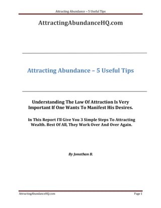 Attracting Abundance – 5 Useful Tips


             AttractingAbundanceHQ.com




     Attracting Abundance – 5 Useful Tips



        Understanding The Law Of Attraction Is Very
      Important If One Wants To Manifest His Desires.

      In This Report I’ll Give You 3 Simple Steps To Attracting
        Wealth. Best Of All, They Work Over And Over Again.




                                     By Jonathan B.




AttractingAbundanceHQ.com                                          Page 1
 