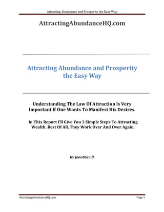 Attracting Abundance and Prosperity the Easy Way


             AttractingAbundanceHQ.com




     Attracting Abundance and Prosperity
                 the Easy Way



        Understanding The Law Of Attraction Is Very
      Important If One Wants To Manifest His Desires.

      In This Report I’ll Give You 3 Simple Steps To Attracting
        Wealth. Best Of All, They Work Over And Over Again.




                                 By Jonathan B.




AttractingAbundanceHQ.com                                            Page 1
 