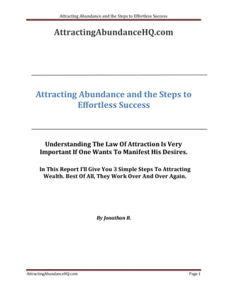 Attracting Abundance and the Steps to Effortless Success


             AttractingAbundanceHQ.com




    Attracting Abundance and the Steps to
              Effortless Success



        Understanding The Law Of Attraction Is Very
      Important If One Wants To Manifest His Desires.

      In This Report I’ll Give You 3 Simple Steps To Attracting
        Wealth. Best Of All, They Work Over And Over Again.




                                   By Jonathan B.




AttractingAbundanceHQ.com                                                  Page 1
 