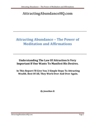 Attracting Abundance – The Power of Meditation and Affirmations


             AttractingAbundanceHQ.com




     Attracting Abundance – The Power of
         Meditation and Affirmations



        Understanding The Law Of Attraction Is Very
      Important If One Wants To Manifest His Desires.

      In This Report I’ll Give You 3 Simple Steps To Attracting
        Wealth. Best Of All, They Work Over And Over Again.




                                 By Jonathan B.




AttractingAbundanceHQ.com                                                    Page 1
 