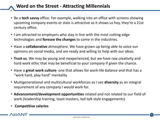 CONFIDENTIAL & PROPRIETARY
Word on the Street - Attracting Millennials
11
• Be a tech savvy office. For example, walking into an office with screens showing
upcoming company events or stats is attractive as it shows us hey, they're a 21st
century office.
• I am attracted to employers who stay in line with the most cutting edge
technologies and foresee the changes to come in the industries.
• Have a collaborative atmosphere. We have grown up being able to voice our
opinions on social media, and are ready and willing to help with our ideas.
• Trust us. We may be young and inexperienced, but we have raw creativity and
hard work ethic that may be beneficial to your company if given the chance.
• Have a great work culture- one that allows for work-life balance and that has a
“work hard, play hard” mentality
• Multigenerational and multicultural workforces as I see diversity as an integral
requirement of any company I would work for.
• Advancement/development opportunities related and not related to our field of
work (leadership training, toast masters, ted talk style engagements)
• Competitive salaries
 