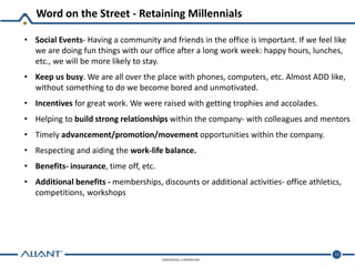CONFIDENTIAL & PROPRIETARY
Word on the Street - Retaining Millennials
12
• Social Events- Having a community and friends in the office is important. If we feel like
we are doing fun things with our office after a long work week: happy hours, lunches,
etc., we will be more likely to stay.
• Keep us busy. We are all over the place with phones, computers, etc. Almost ADD like,
without something to do we become bored and unmotivated.
• Incentives for great work. We were raised with getting trophies and accolades.
• Helping to build strong relationships within the company- with colleagues and mentors
• Timely advancement/promotion/movement opportunities within the company.
• Respecting and aiding the work-life balance.
• Benefits- insurance, time off, etc.
• Additional benefits - memberships, discounts or additional activities- office athletics,
competitions, workshops
 