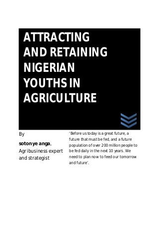 ATTRACTING
  AND RETAINING
  NIGERIAN
  YOUTHS IN
  AGRICULTURE

By                    ‘Before us today is a great future, a
                      future that must be fed, and a future
sotonye anga,         population of over 200 million people to
Agribusiness expert   be fed daily in the next 10 years. We
and strategist        need to plan now to feed our tomorrow
                      and future’.
 
