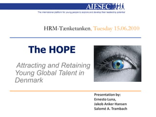 HRM-Tænketanken, Tuesday 15.06.2010


    The HOPE
Attracting and Retaining
Young Global Talent in
Denmark
                           Presentation by:
                           Ernesto Luna,
                           Jakob Anker Hansen
                           Salomé A. Trambach
 