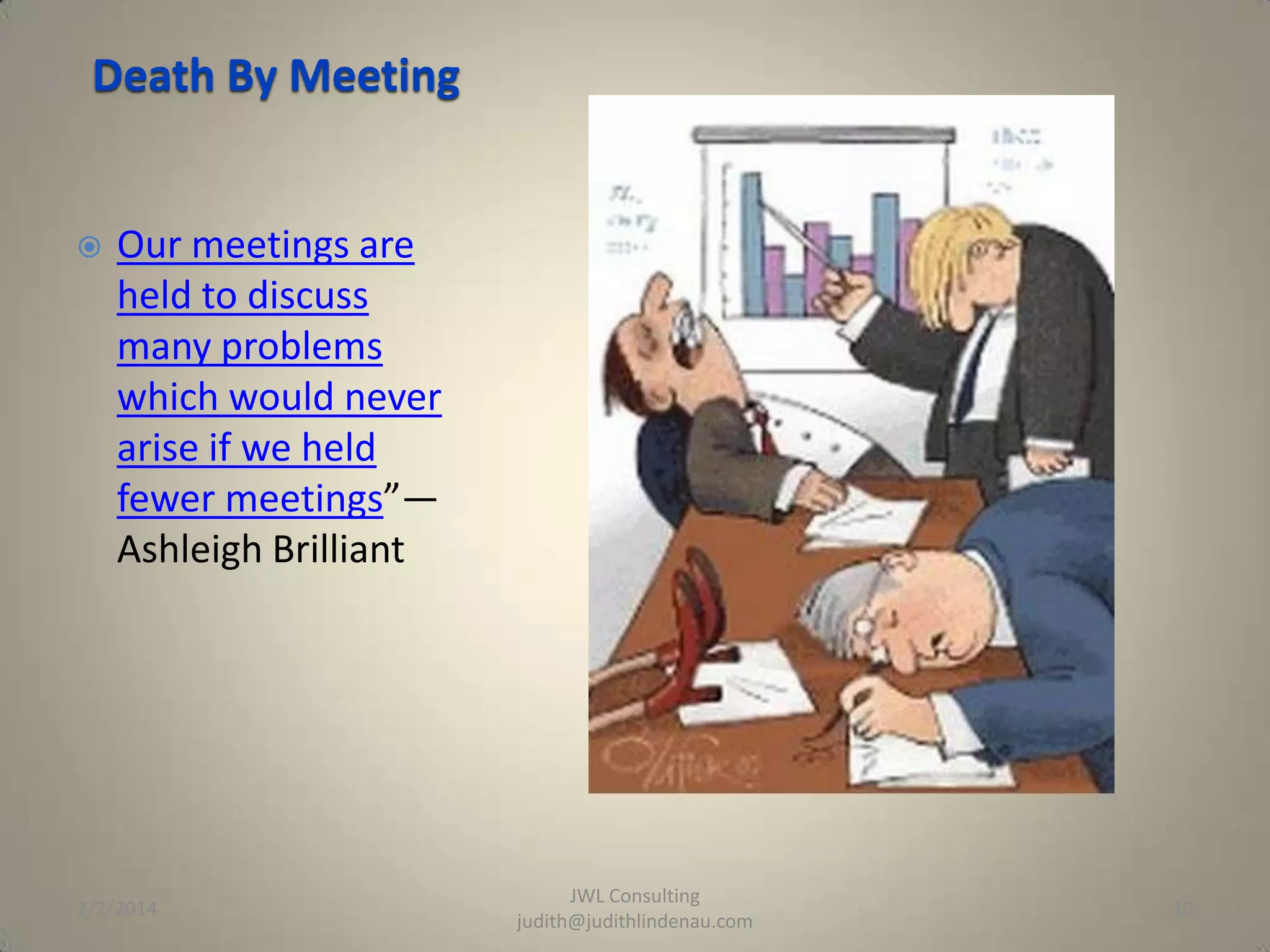 Death By Meeting



Our meetings are
held to discuss
many problems
which would never
arise if we held
fewer meetings”—
Ashleigh Brilliant

2/2/2014

JWL Consulting
judith@judithlindenau.com

10

 