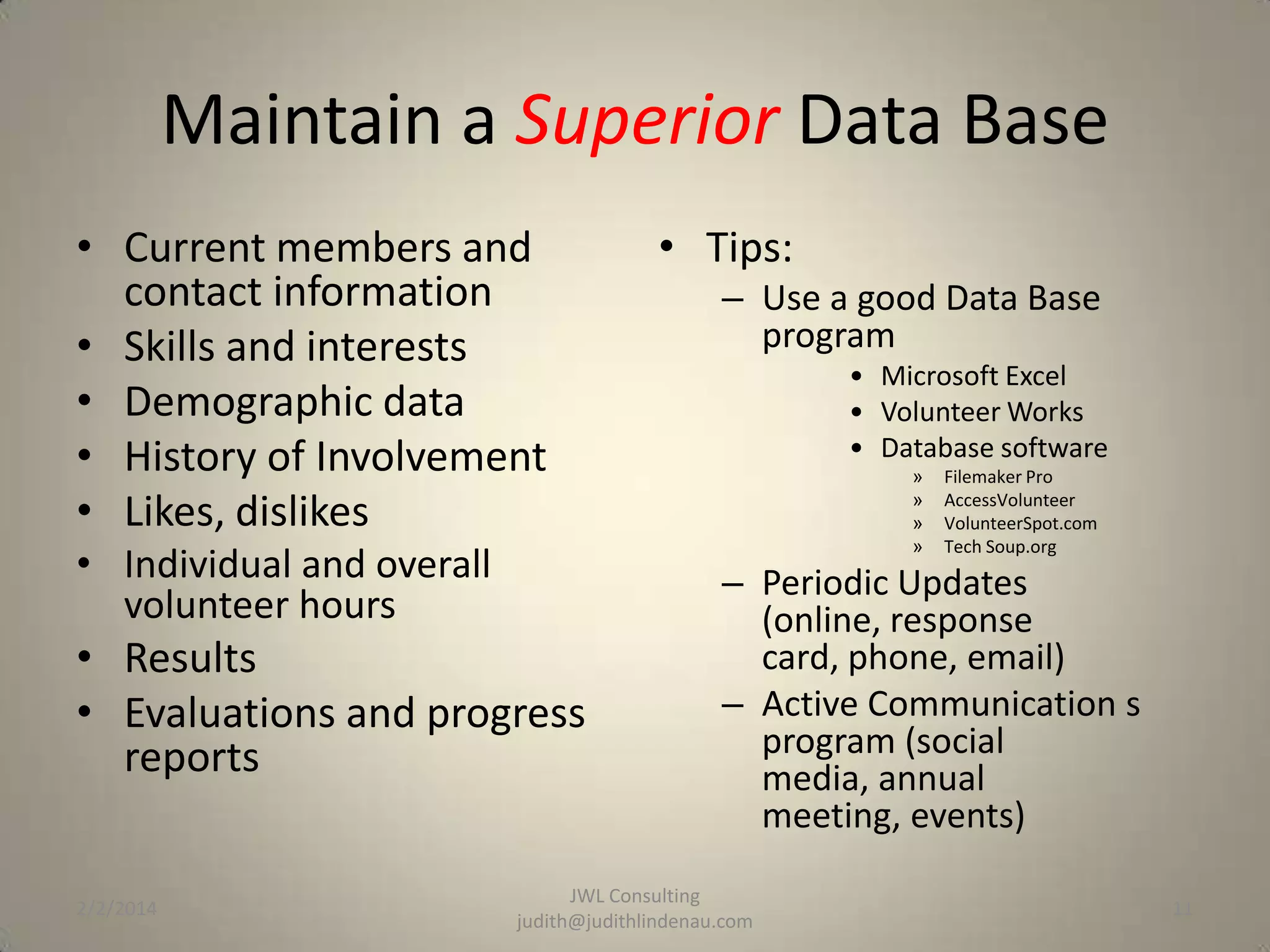 Maintain a Superior Data Base
• Current members and
contact information
• Skills and interests
• Demographic data
• History of Involvement
• Likes, dislikes
• Individual and overall
volunteer hours

• Results
• Evaluations and progress
reports

2/2/2014

• Tips:
– Use a good Data Base
program
• Microsoft Excel
• Volunteer Works
• Database software
»
»
»
»

Filemaker Pro
AccessVolunteer
VolunteerSpot.com
Tech Soup.org

– Periodic Updates
(online, response
card, phone, email)
– Active Communication s
program (social
media, annual
meeting, events)

JWL Consulting
judith@judithlindenau.com

11

 