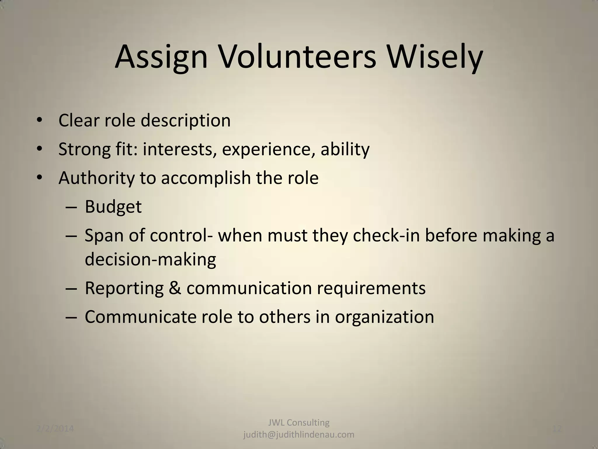 Assign Volunteers Wisely
• Clear role description
• Strong fit: interests, experience, ability
• Authority to accomplish the role
– Budget
– Span of control- when must they check-in before making a
decision-making
– Reporting & communication requirements
– Communicate role to others in organization

2/2/2014

JWL Consulting
judith@judithlindenau.com

12

 