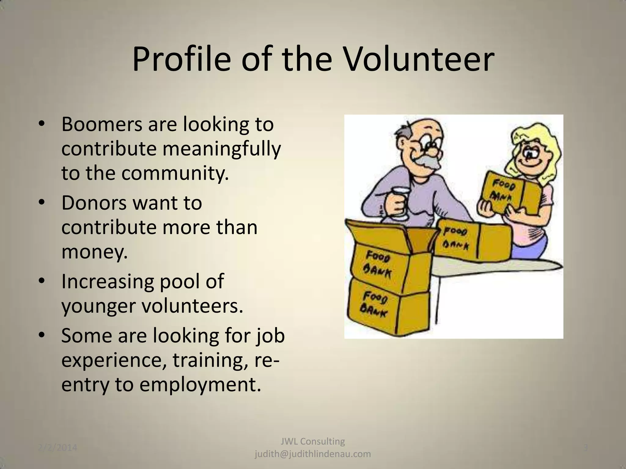 Profile of the Volunteer
• Boomers are looking to
contribute meaningfully
to the community.
• Donors want to
contribute more than
money.
• Increasing pool of
younger volunteers.
• Some are looking for job
experience, training, reentry to employment.
2/2/2014

JWL Consulting
judith@judithlindenau.com

3

 