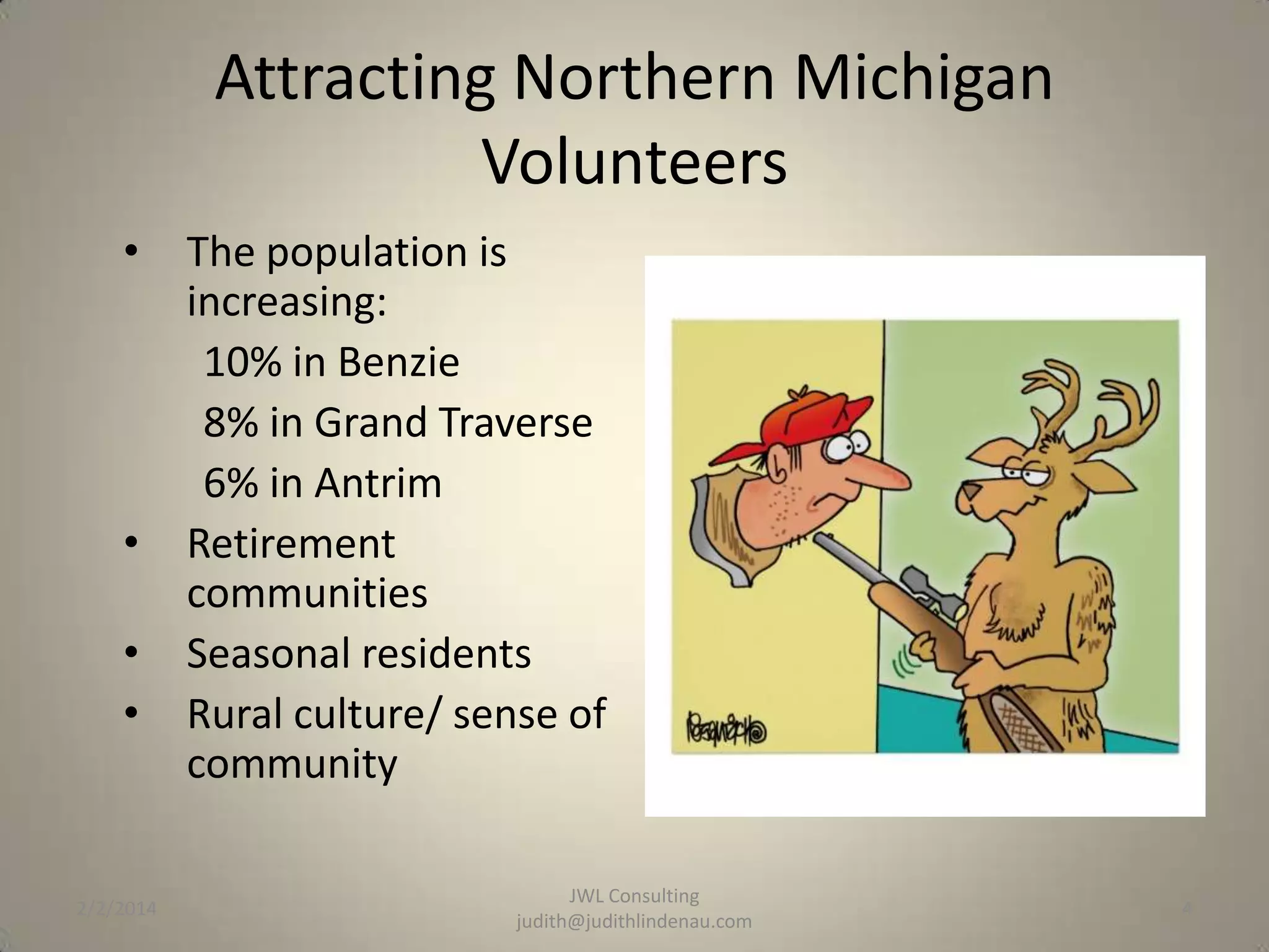 Attracting Northern Michigan
Volunteers
•

•
•
•

2/2/2014

The population is
increasing:
10% in Benzie
8% in Grand Traverse
6% in Antrim
Retirement
communities
Seasonal residents
Rural culture/ sense of
community
JWL Consulting
judith@judithlindenau.com

4

 