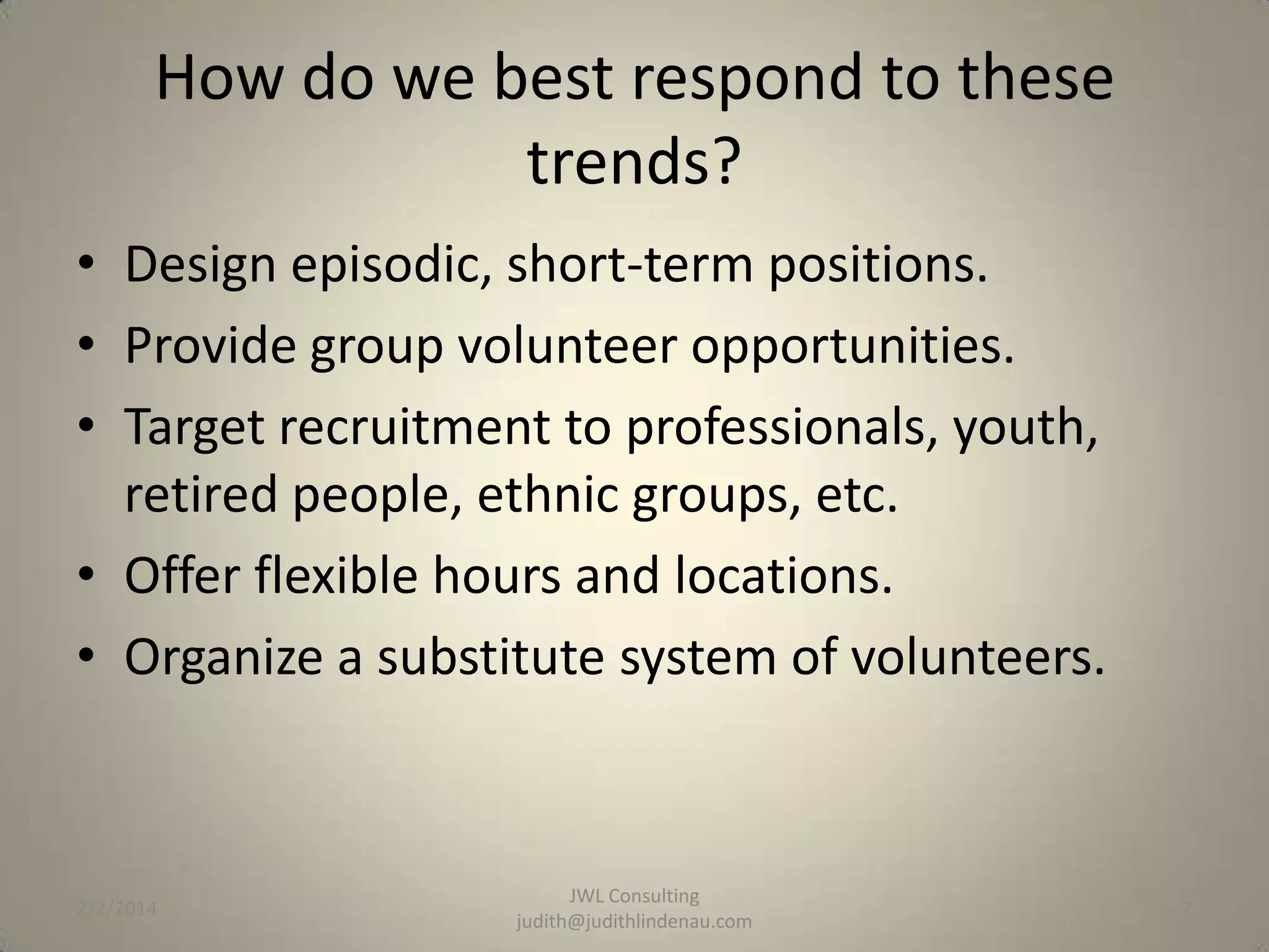 How do we best respond to these
trends?
• Design episodic, short-term positions.
• Provide group volunteer opportunities.
• Target recruitment to professionals, youth,
retired people, ethnic groups, etc.
• Offer flexible hours and locations.
• Organize a substitute system of volunteers.

2/2/2014

JWL Consulting
judith@judithlindenau.com

7

 