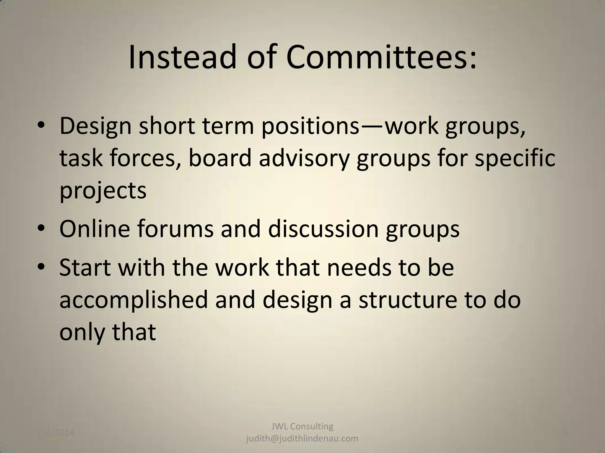 Instead of Committees:
• Design short term positions—work groups,
task forces, board advisory groups for specific
projects
• Online forums and discussion groups
• Start with the work that needs to be
accomplished and design a structure to do
only that

2/2/2014

JWL Consulting
judith@judithlindenau.com

9

 