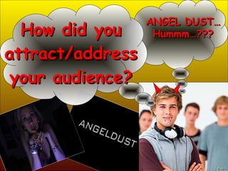 How did you attract/address your audience? ANGEL DUST… Hummm…??? 