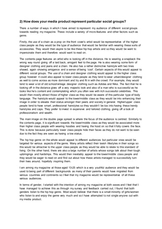 2) How does your media product represent particular social groups?
There a number of ways in which I have aimed to represent my audience of different social groups
towards reading my magazine. These include a variety of micro-features and other factors such as
genre.
Firstly, the use of a chain as a prop on the front cover’s artist would be representative of the higher
class people as they would be the type of audience that would be familiar with wearing these sorts of
accessories. They would then aspire to be like these hip hop artists and so they would be want to
impersonate them and therefore would want to read on.
The contents page features an artist who is looking off in the distance. He is wearing a snapback the
wrong way round giving off a laid back, arrogant feel to the page. He is also wearing some form of
designer clothing and jeans and a chain. He also has a rather distinctive hairstyle with two lines
shaved, again showing arrogance and a sense of being ‘cool’. Certain aspects of this would appeal to
different social groups. The use of a chain and designer clothing would appeal to the higher class
group however it could also appeal to lower class people as they tend to wear urban/designer clothing
as well to come across as more dominant and try and fit in with the crowd. For example, they would
tend to wear a lot of old school/vintage designer clothing such as Adidas and Nike. The fact that he is
looking off in the distance gives off a very majestic look and also of a man who is successful as he
looks like he’s content and contemplating which you often see with rich successful celebrities. This
would then mostly attract those of higher class as they would be aware of this particular type of body
language. The hairstyle would appeal to the lower/middle class as they would be into enhancing their
image in order to elevate their status amongst their peers and society in general. Higher/upper class
people tend to have smart, professional hairstyles so they wouldn’t be too into having these trendy
hairstyles and caps. They prefer to invest in expensive and tailored clothing, giving off a look of
professionalism and wealth.
The main image on the double page spread is where the focus of the audience is centred. Similarly to
the contents page, it is significant towards the lower/middle class as they would be associated more
than higher class people with wearing hoodies and having the hood on so that it fully covers the face.
This is done because particularly lower class people hide their faces as they do not want to be seen
due to the fact they are seen as having a low status.
The hip hop genre on the whole would appeal to different audiences but particular ones would be
targeted for various aspects of the genre. Many artists reflect their lavish lifestyles in their songs so
this would be attractive to the upper class people as they would be able to relate to this standard of
living. On the other hand, there are also a large number of artists whose songs talk about their tough
upbringings and hardships. This would then inevitably appeal to the lower/middle class people and
they would be eager to read on and find out about how these artists managed to successfully turn
their lives around, hopefully inspiring them.
I am aiming my magazine at those aged 13-25 which is a very youthful audience and they would be
used to being part of different backgrounds as many of their parents would have migrated from
various countries and continents so I feel that my magazine would be representative of all these
various audiences.
In terms of gender, I started with the intention of aiming my magazine at both sexes and I feel that I
have managed to achieve this as through my survey and feedback carried out, I found that both
genders listen to the hip hop genre. Most would believe that there is a small minority of girls/women
who listen to and enjoy the genre very much and so I have attempted to not single anyone out with
my media product.
 