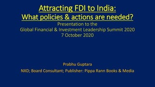 Attracting FDI to India:
What policies & actions are needed?
Presentation to the
Global Financial & Investment Leadership Summit 2020
7 October 2020
Prabhu Guptara
NXD; Board Consultant; Publisher: Pippa Rann Books & Media
 