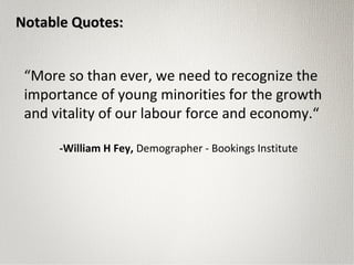 “More so than ever, we need to recognize the
importance of young minorities for the growth
and vitality of our labour force and economy.“
-William H Fey, Demographer - Bookings Institute
Notable Quotes:Notable Quotes:
 
