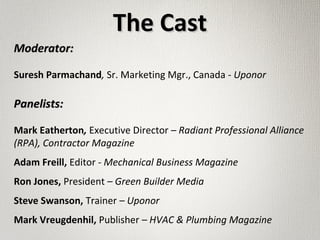 Moderator:Moderator:
Suresh Parmachand, Sr. Marketing Mgr., Canada - Uponor
Panelists:Panelists:
Mark Eatherton, Executive Director – Radiant Professional Alliance
(RPA), Contractor Magazine
Adam Freill, Editor - Mechanical Business Magazine
Ron Jones, President – Green Builder Media
Steve Swanson, Trainer – Uponor
Mark Vreugdenhil, Publisher – HVAC & Plumbing Magazine
The CastThe Cast
 