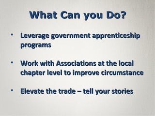 • Leverage government apprenticeshipLeverage government apprenticeship
programsprograms
• Work with Associations at the localWork with Associations at the local
chapter level to improve circumstancechapter level to improve circumstance
• Elevate the trade – tell your storiesElevate the trade – tell your stories
What Can you Do?What Can you Do?
 