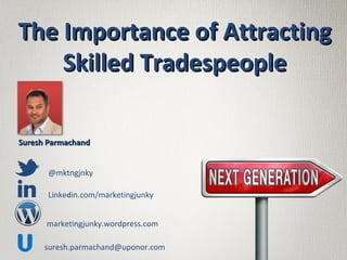 suresh.parmachand@uponor.com
@mktngjnky
Linkedin.com/marketingjunky
marketingjunky.wordpress.com
Suresh ParmachandSuresh Parmachand
The Importance of AttractingThe Importance of Attracting
Skilled TradespeopleSkilled Tradespeople
 