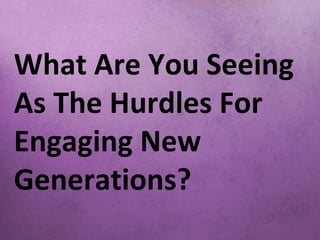 What Are You Seeing
As The Hurdles For
Engaging New
Generations?
 
