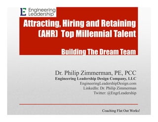 Attracting, Hiring and Retaining
(AHR) Top Millennial Talent
Building The Dream Team
Dr. Philip Zimmerman, PE, PCC
Engineering Leadership Design Company, LLC
EngineeringLeadershipDesign.com
LinkedIn: Dr. Philip Zimmerman
Twitter: @EngrLeadership
Coaching Flat Out Works!
 