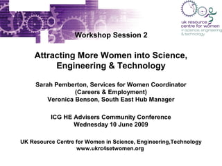 Workshop Session 2

Attracting More Women into Science,
Engineering & Technology
Sarah Pemberton, Services for Women Coordinator
(Careers & Employment)
Veronica Benson, South East Hub Manager
ICG HE Advisers Community Conference
Wednesday 10 June 2009
UK Resource Centre for Women in Science, Engineering,Technology
www.ukrc4setwomen.org

 